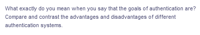 What exactly do you mean when you say that the goals of authentication are?
Compare and contrast the advantages and disadvantages of different
authentication systems.