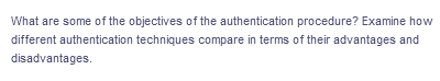 What are some of the objectives of the authentication procedure? Examine how
different authentication techniques compare in terms of their advantages and
disadvantages.