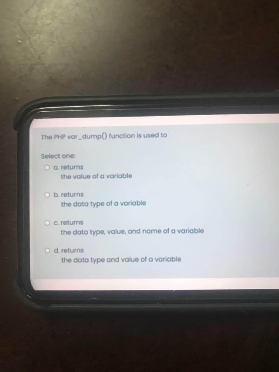 The PHP var dump() function is used to
Select one:
O a. returns
the value of a variable
b. returns
the data type of a variable
O c.returns
the data type, value, and name of a variable
O d.returns
the data type and value of a variable
