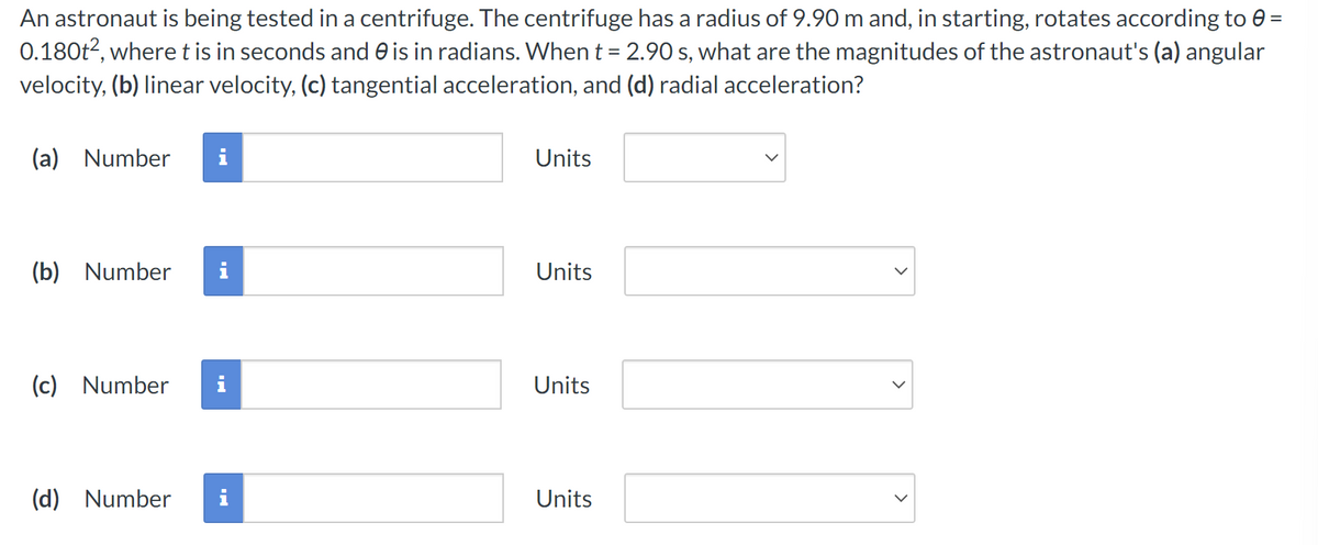 An astronaut is being tested in a centrifuge. The centrifuge has a radius of 9.90 m and, in starting, rotates according to 0 =
0.180t², where t is in seconds and is in radians. When t = 2.90 s, what are the magnitudes of the astronaut's (a) angular
velocity, (b) linear velocity, (c) tangential acceleration, and (d) radial acceleration?
(a) Number
(b) Number
(c) Number
(d) Number
i
Units
Units
Units
Units