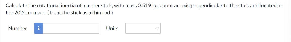 Calculate the rotational inertia of a meter stick, with mass 0.519 kg, about an axis perpendicular to the stick and located at
the 20.5 cm mark. (Treat the stick as a thin rod.)
Number
i
Units