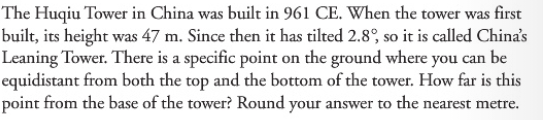 The Huqiu Tower in China was built in 961 CE. When the tower was first
built, its height was 47 m. Since then it has tilted 2.8°, so it is called China's
Leaning Tower. There is a specific point on the ground where you can be
equidistant from both the top and the bottom of the tower. How far is this
point from the base of the tower? Round your answer to the nearest metre.
