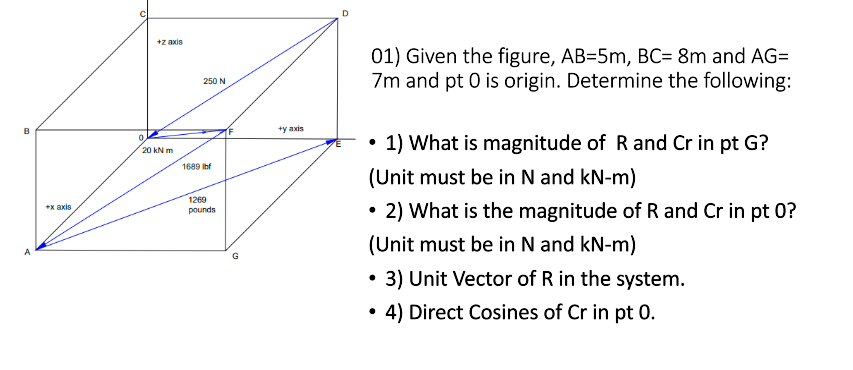 D
+z axis
01) Given the figure, AB=5m, BC= 8m and AG=
7m and pt 0 is origin. Determine the following:
250 N
B
+y axis
0.
1) What is magnitude of R and Cr in pt G?
20 kN m
1689 Ibf
(Unit must be in N and kN-m)
1269
2) What is the magnitude of R and Cr in pt 0?
*x axis
pounds
(Unit must be in N and kN-m)
G
3) Unit Vector of R in the system.
• 4) Direct Cosines of Cr in pt 0.
