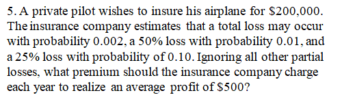 5. A private pilot wishes to insure his airplane for $200,000.
The insurance company estimates that a total loss may occur
with probability 0.002, a 50% loss with probability 0.01, and
a 25% loss with probability of 0.10. Ignoring all other partial
losses, what premium should the insurance company charge
each year to realize an average profit of $500?
