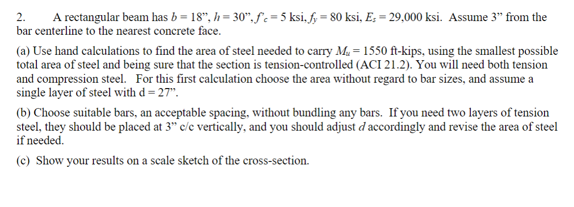 2. A rectangular beam has b = 18", h = 30", f'c = 5 ksi, fy = 80 ksi, Es = 29,000 ksi. Assume 3" from the
bar centerline to the nearest concrete face.
(a) Use hand calculations to find the area of steel needed to carry M₂ = 1550 ft-kips, using the smallest possible
total area of steel and being sure that the section is tension-controlled (ACI 21.2). You will need both tension
and compression steel. For this first calculation choose the area without regard to bar sizes, and assume a
single layer of steel with d = 27”.
(b) Choose suitable bars, an acceptable spacing, without bundling any bars. If you need two layers of tension
steel, they should be placed at 3" c/c vertically, and you should adjust d accordingly and revise the area of steel
if needed.
(c) Show your results on a scale sketch of the cross-section.