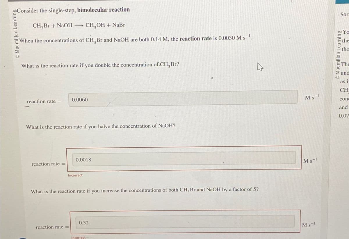 Consider the single-step, bimolecular reaction
Macmillan Leaming
CH,Br+ NaOH -
CH,OH + NaBr
When the concentrations of CH,Br and NaOH are both 0.14 M, the reaction rate is 0.0030 Ms.
What is the reaction rate if you double the concentration of CH, Br?
0.0060
reaction rate =
What is the reaction rate if you halve the concentration of NaOH?
reaction rate=
0.0018
Incorrect
What is the reaction rate if you increase the concentrations of both CH, Br and NaOH by a factor of 5?
0.32
reaction rate =
Incorrect
13
Sor
Macmillan Learning
bo Yo
the
the
The
und
as in
CH
Ms
conc
and
0.07
Ms
Ms