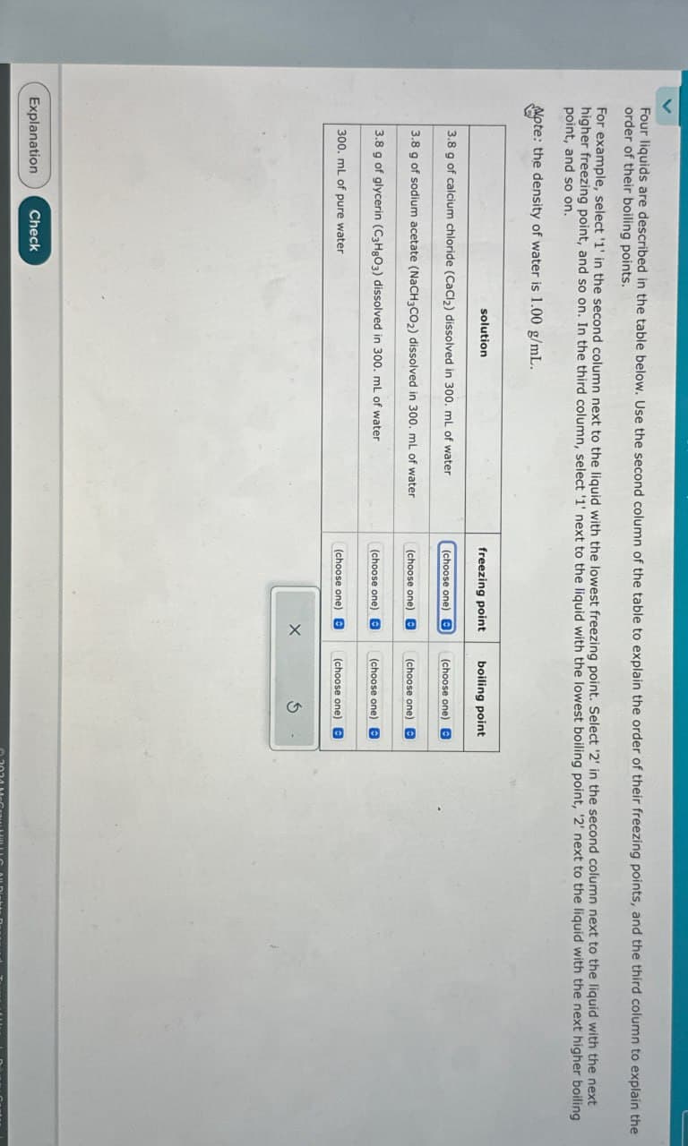 Four liquids are described in the table below. Use the second column of the table to explain the order of their freezing points, and the third column to explain the
order of their boiling points.
For example, select '1' in the second column next to the liquid with the lowest freezing point. Select '2' in the second column next to the liquid with the next
higher freezing point, and so on. In the third column, select '1' next to the liquid with the lowest boiling point, '2' next to the liquid with the next higher boiling
point, and so on.
Note: the density of water is 1.00 g/mL.
solution
3.8 g of calcium chloride (CaCl2) dissolved in 300. mL of water
3.8 g of sodium acetate (NaCH3CO2) dissolved in 300. mL of water
3.8 g of glycerin (C3H8O3) dissolved in 300. mL of water
300. mL of pure water
Explanation
Check
freezing point
boiling point
(choose one) e
(choose one) B
(choose one)
(choose one) B
(choose one)
(choose one)
(choose one) e
(choose one) E
X
G
2024 McCray