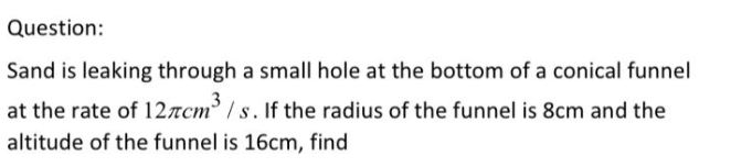 Question:
Sand is leaking through a small hole at the bottom of a conical funnel
at the rate of 12rcm / s. If the radius of the funnel is 8cm and the
altitude of the funnel is 16cm, find
