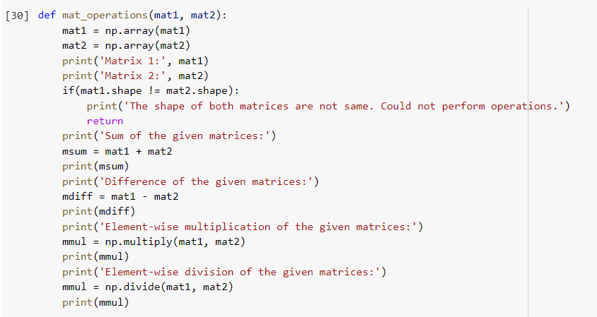 [30] def mat_operations (mat1, mat2):
mat1 = np.array (mat1)
mat2 = np.array (mat2)
print('Matrix 1:', mat1)
print('Matrix 2:', mat2)
if (mat1.shape != mat2.shape):
print('The shape of both matrices are not same. Could not perform operations.')
return
print('Sum of the given matrices:')
msum = mat1 + mat2
print (msum)
print('Difference of the given matrices:')
mdiff = mat1
mat2
print (mdiff)
print('Element-wise multiplication of the given matrices:')
mmul = np.multiply(mat1, mat2)
print (mmul)
print ('Element-wise division of the given matrices:')
mmul = np.divide(mat1, mat2)
print (mmul)
