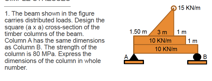 15 KN/m
1. The beam shown in the figure
carries distributed loads. Design the
square (a x a) cross-section of the
timber columns of the beam.
Column A has the same dimensions
as Column B. The strength of the
column is 80 MPa. Express the
dimensions of the column in whole
number.
1.50 m
3 m
1 m
10 KN/m
1 m
10 KN/m
A
В
