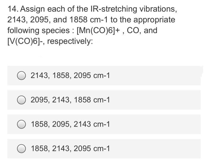 14. Assign each of the IR-stretching vibrations,
2143, 2095, and 1858 cm-1 to the appropriate
following species : [Mn(CO)6]+ , CO, and
[V(CO)6]-, respectively:
2143, 1858, 2095 cm-1
2095, 2143, 1858 cm-1
1858, 2095, 2143 cm-1
O 1858, 2143, 2095 cm-1
