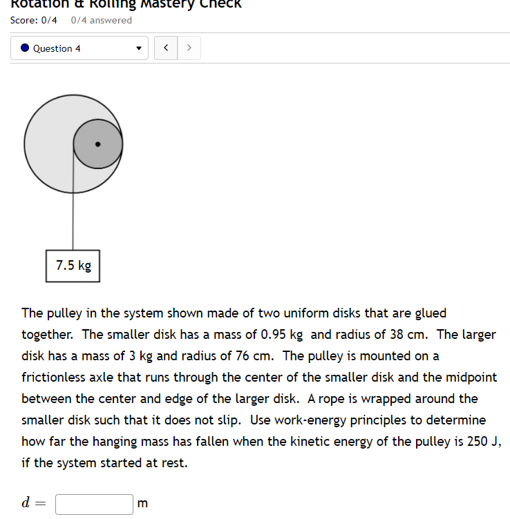 Rotation a Rolling Mastery Check
Score: 0/4 0/4 answered
Question 4
7.5 kg
The pulley in the system shown made of two uniform disks that are glued
together. The smaller disk has a mass of 0.95 kg and radius of 38 cm. The larger
disk has a mass of 3 kg and radius of 76 cm. The pulley is mounted on a
frictionless axle that runs through the center of the smaller disk and the midpoint
between the center and edge of the larger disk. A rope is wrapped around the
smaller disk such that it does not slip. Use work-energy principles to determine
how far the hanging mass has fallen when the kinetic energy of the pulley is 250 J,
if the system started at rest.
d =
m
