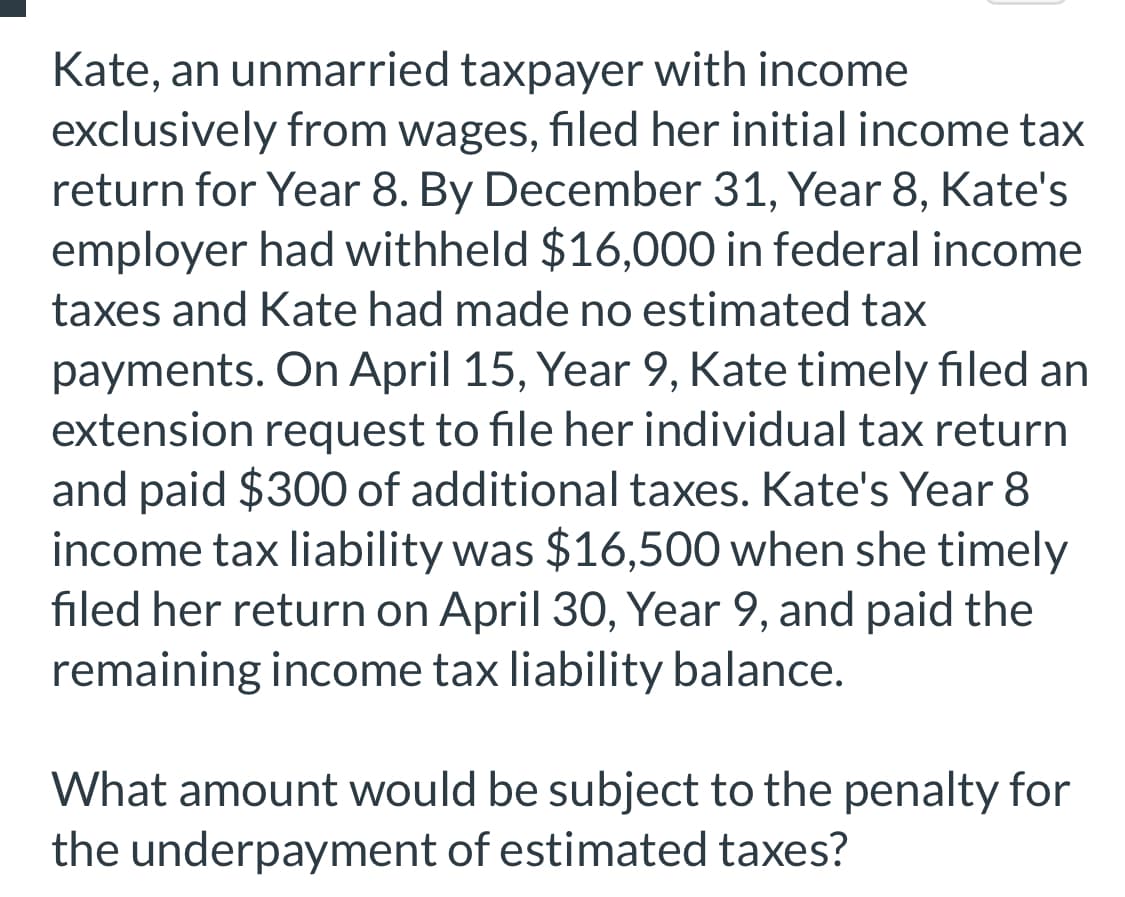 Kate, an unmarried taxpayer with income
exclusively from wages, filed her initial income tax
return for Year 8. By December 31, Year 8, Kate's
employer had withheld $16,000 in federal income
taxes and Kate had made no estimated tax
payments. On April 15, Year 9, Kate timely filed an
extension request to file her individual tax return
and paid $300 of additional taxes. Kate's Year 8
income tax liability was $16,500 when she timely
filed her return on April 30, Year 9, and paid the
remaining income tax liability balance.
What amount would be subject to the penalty for
the underpayment of estimated taxes?