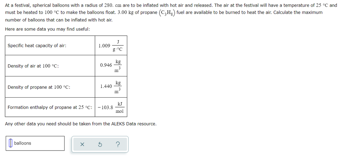 At a festival, spherical balloons with a radius of 280. cm are to be inflated with hot air and released. The air at the festival will have a temperature of 25 °C and
must be heated to 100 °C to make the balloons float. 3.00 kg of propane (C₂H₂) fuel are available to be burned to heat the air. Calculate the maximum
number of balloons that can be inflated with hot air.
Here are some data you may find useful:
Specific heat capacity of air:
Density of air at 100 °C:
Density of propane at 100 °C:
1.009
balloons
0.946
X
1.440
Formation enthalpy of propane at 25 °C: -103.8
J
g.°C
S
kg
m
kg
Any other data you need should be taken from the ALEKS Data resource.
m
kJ
mol