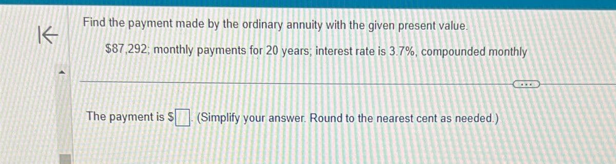 K
Find the payment made by the ordinary annuity with the given present value.
$87,292; monthly payments for 20 years; interest rate is 3.7%, compounded monthly
The payment is $
(Simplify your answer. Round to the nearest cent as needed.)