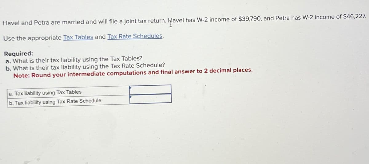 Havel and Petra are married and will file a joint tax return. Havel has W-2 income of $39,790, and Petra has W-2 income of $46,227.
Use the appropriate Tax Tables and Tax Rate Schedules.
Required:
a. What is their tax liability using the Tax Tables?
b. What is their tax liability using the Tax Rate Schedule?
Note: Round your intermediate computations and final answer to 2 decimal places.
a. Tax liability using Tax Tables
b. Tax liability using Tax Rate Schedule