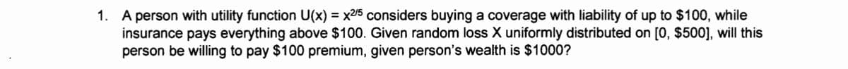 1. A person with utility function U(x) = x2/5 considers buying a coverage with liability of up to $100, while
insurance pays everything above $100. Given random loss X uniformly distributed on [0, $500], will this
person be willing to pay $100 premium, given person's wealth is $1000?