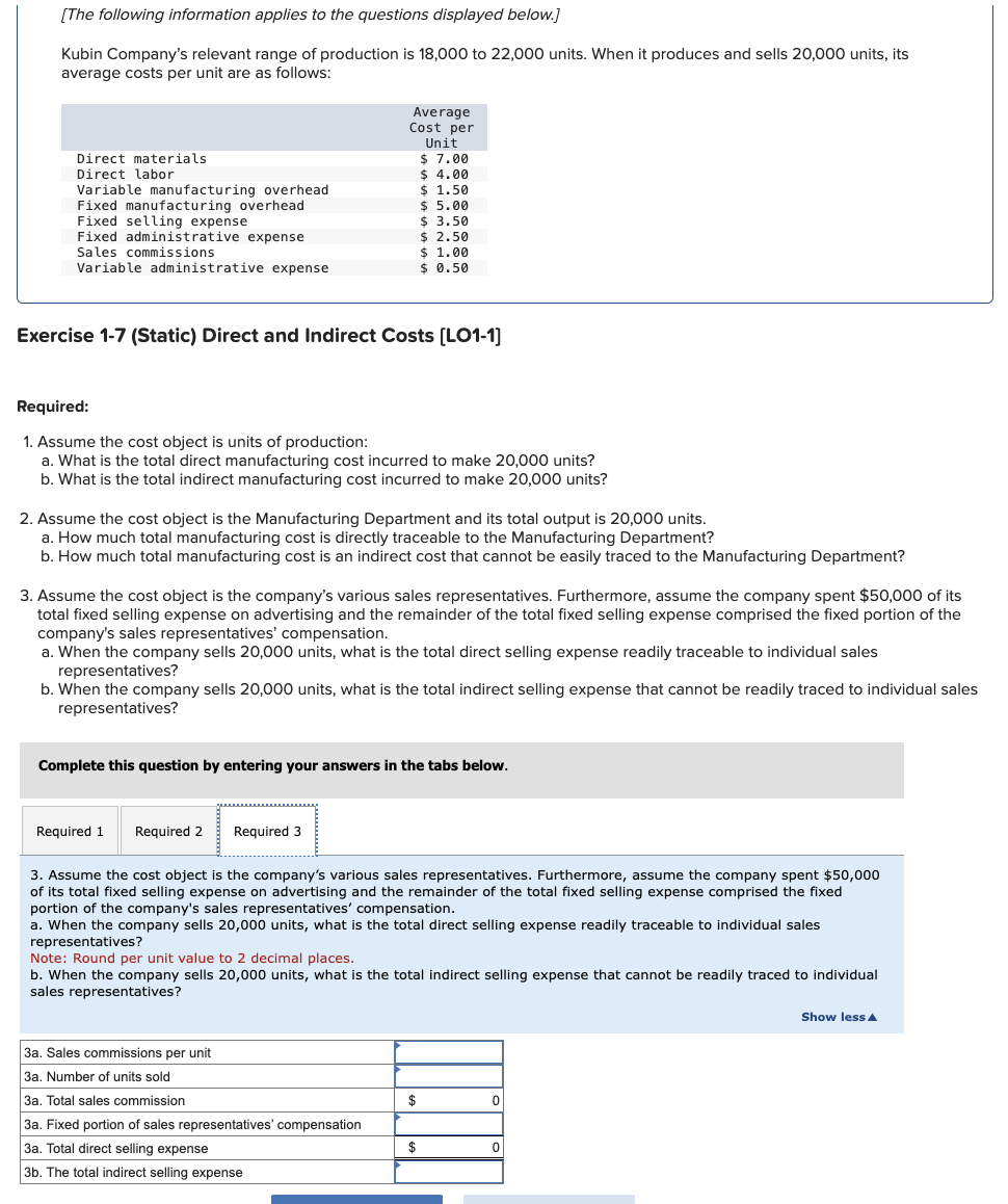 [The following information applies to the questions displayed below.]
Kubin Company's relevant range of production is 18,000 to 22,000 units. When it produces and sells 20,000 units, its
average costs per unit are as follows:
Direct materials
Direct labor
Variable manufacturing overhead
Fixed manufacturing overhead
Fixed selling expense
Fixed administrative expense
Sales commissions
Variable administrative expense
Average
Cost per
Unit
$ 7.00
$ 4.00
$ 1.50
Exercise 1-7 (Static) Direct and Indirect Costs [LO1-1]
Required:
1. Assume the cost object is units of production:
a. What is the total direct manufacturing cost incurred to make 20,000 units?
b. What is the total indirect manufacturing cost incurred to make 20,000 units?
$5.00
$ 3.50
$ 2.50
2. Assume the cost object is the Manufacturing Department and its total output is 20,000 units.
a. How much total manufacturing cost is directly traceable to the Manufacturing Department?
b. How much total manufacturing cost is an indirect cost that cannot be easily traced to the Manufacturing Department?
Required 1 Required 2 Required 3
$ 1.00
$ 0.50
3. Assume the cost object is the company's various sales representatives. Furthermore, assume the company spent $50,000 of its
total fixed selling expense on advertising and the remainder of the total fixed selling expense comprised the fixed portion of the
company's sales representatives' compensation.
a. When the company sells 20,000 units, what is the total direct selling expense readily traceable to individual sales
representatives?
b. When the company sells 20,000 units, what is the total indirect selling expense that cannot be readily traced to individual sales
representatives?
Complete this question by entering your answers in the tabs below.
3a. Sales commissions per unit
3a. Number of units sold
3a. Total sales commission
3a. Fixed portion of sales representatives' compensation
3a. Total direct selling expense
3b. The total indirect selling expense
3. Assume the cost object is the company's various sales representatives. Furthermore, assume the company spent $50,000
of its total fixed selling expense on advertising and the remainder of the total fixed selling expense comprised the fixed
portion of the company's sales representatives' compensation.
a. When the company sells 20,000 units, what is the total direct selling expense readily traceable to individual sales
representatives?
Note: Round per unit value to 2 decimal places.
b. When the company sells 20,000 units, what is the total indirect selling expense that cannot be readily traced to individual
sales representatives?
$
$
0
Show less A