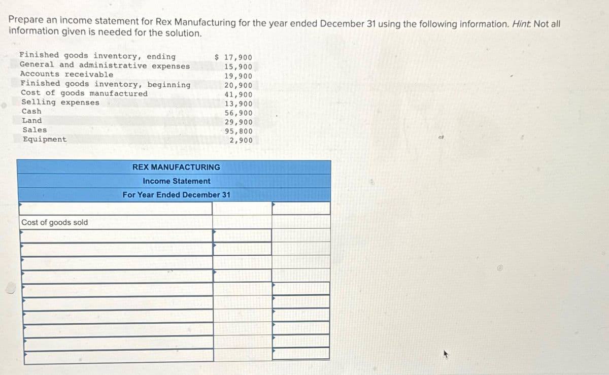 Prepare an income statement for Rex Manufacturing for the year ended December 31 using the following information. Hint. Not all
information given is needed for the solution.
0
Finished goods inventory, ending
General and administrative expenses
Accounts receivable
Finished goods inventory, beginning
Cost of goods manufactured
Selling expenses
Cash
Land
Sales.
Equipment
Cost of goods sold
$ 17,900
15,900
19,900
20,900
41,900
13,900
56,900
29,900
95,800
2,900
REX MANUFACTURING
Income Statement
For Year Ended December 31