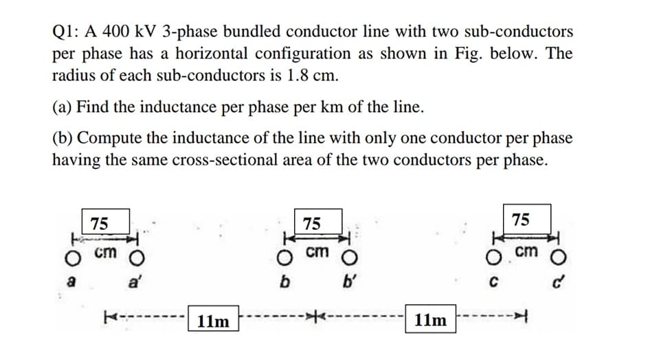 Q1: A 400 kV 3-phase bundled conductor line with two sub-conductors
per phase has a horizontal configuration as shown in Fig. below. The
radius of each sub-conductors is 1.8 cm.
(a) Find the inductance per phase per km of the line.
(b) Compute the inductance of the line with only one conductor per phase
having the same cross-sectional area of the two conductors per phase.
75
75
75
O cm
cm
cm
b'
K---
11m
----
11m
---
