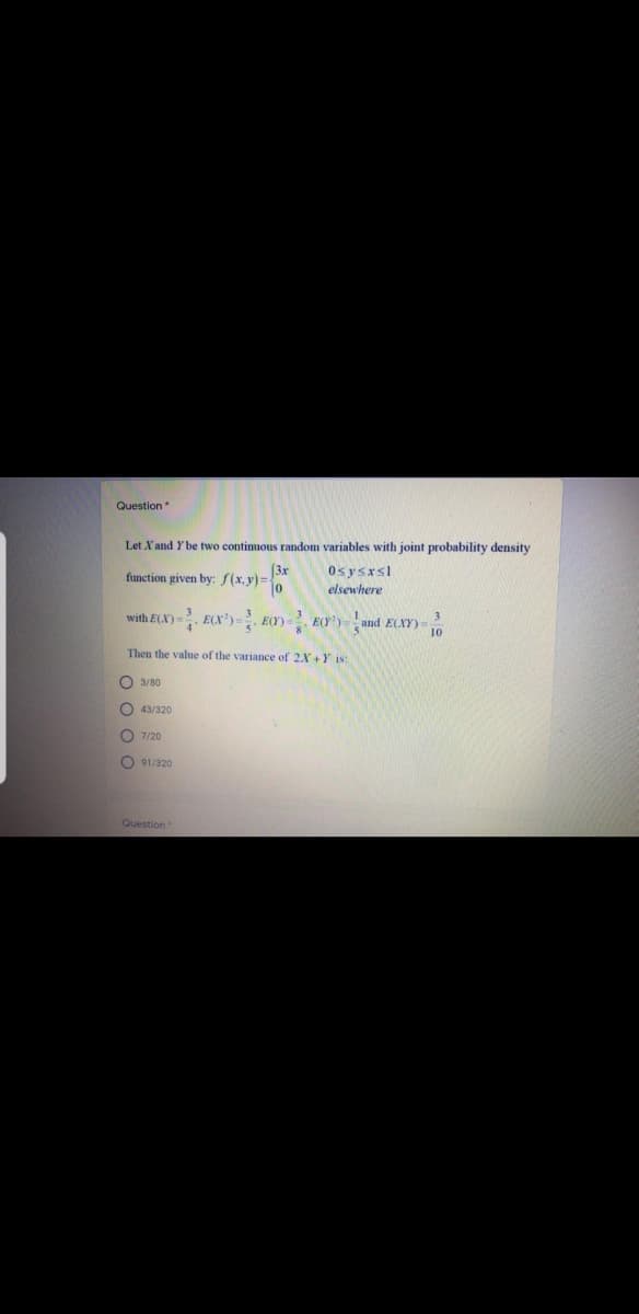 Question
Let X and Y be two continuous random variables with joint probability density
(3x
function given by: f(x, y)%3D
0sysrsl
elsewhere
with E(X) =. ECX')= E(Y). E(Y') =and E(XY)-
Then the value of the variance of 2X +Y is:
O 3/80
O 43/320
O 7/20
O 91/320
Question
