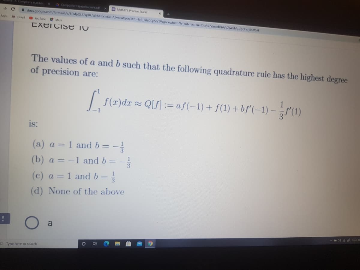 ure 15: Composite numenic
sComposite trapezoidal rule.pd
O Math375 Practice Exam2
A docs.google.com/forms/d/e/1FAlpQLSikpRUWchtiExlobzi-A9vnauXpcu3XfpHpB GlxCCpSIV9Wg/viewform?hr submission Chkli67VmukBEhAlqzjWnMglEgcincrjioBIEAE
Apps M Gmail
O YouTube Maps
EXercisE TV
The values of a and b such that the following quadrature rule has the highest degree
of precision are:
| f(r)dr Q[f]:= af(-1)+ f(1) + bf'(–1) – „f'(1)
is:
1
(a) a = 1 and b= -
(b) a = -1 and b
1
3.
1
(c) a = 1 and b
(d) None of the above
a
A e d0 a F E
O Type here to search
