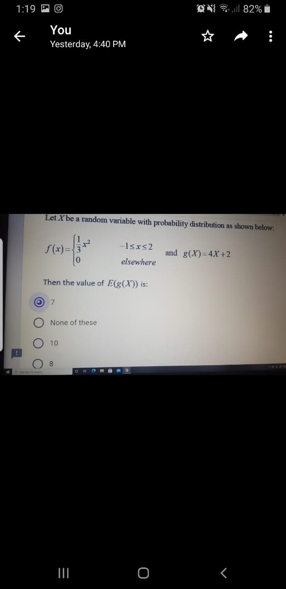 1:19 P O
ON a l 82%
You
Yesterday, 4:40 PM
Let Xbe a random variable with probability distribution as shown below:
-1<x<2
S(x)={
and g(X)=4X+2
elsewhere
Then the value of E(g(X)) is:
O 7
None of these
10
O O
