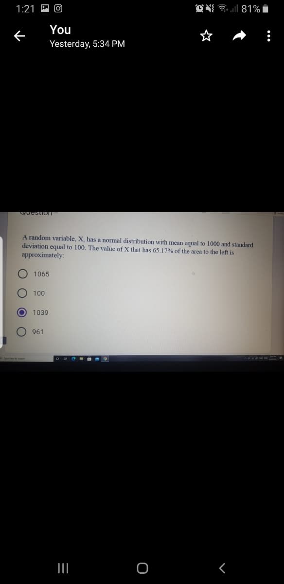 1:21
ON a l 81%
You
Yesterday, 5:34 PM
Guestiom
A random variable, X, has a normal distribution with mean equal to 1000 and standard
deviation equal to 100. The value of X that has 65.17% of the area to the left is
approximately:
O 1065
100
1039
961
nelecte weth
