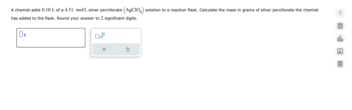 A chemist adds 0.10 L of a 4.51 mol/L silver perchlorate (AgC104) solution to a reaction flask. Calculate the mass in grams of silver perchlorate the chemist
has added to the flask. Round your answer to 2 significant digits.
☐ g
x10
Х
00.
18
Ar