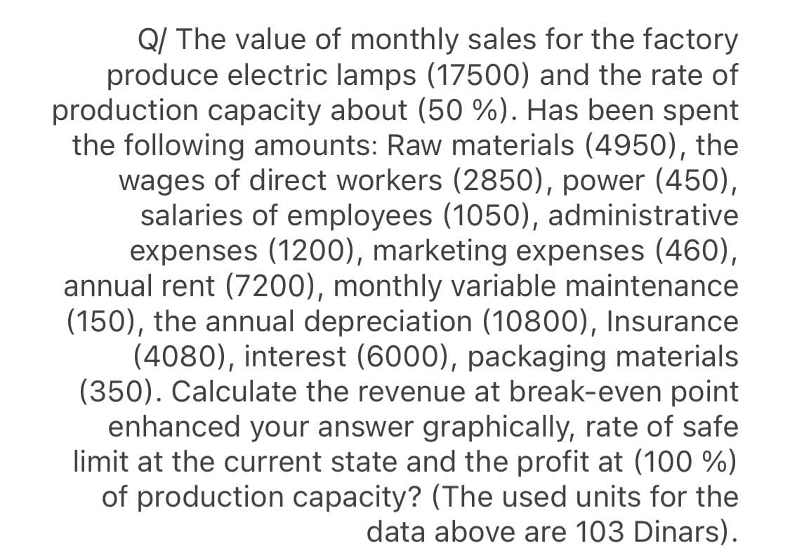 Q/ The value of monthly sales for the factory
produce electric lamps (17500) and the rate of
production capacity about (50 %). Has been spent
the following amounts: Raw materials (4950), the
wages of direct workers (2850), power (450),
salaries of employees (1050), administrative
expenses (1200), marketing expenses (460),
annual rent (7200), monthly variable maintenance
(150), the annual depreciation (10800), Insurance
(4080), interest (6000), packaging materials
(350). Calculate the revenue at break-even point
enhanced your answer graphically, rate of safe
limit at the current state and the profit at (100 %)
of production capacity? (The used units for the
data above are 103 Dinars).
