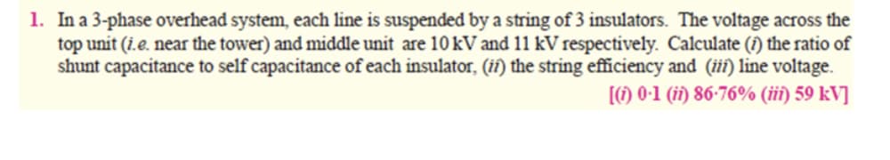 1. In a 3-phase overhead system, each line is suspended by a string of 3 insulators. The voltage across the
top unit (i.e. near the tower) and middle unit are 10 kV and 11 kV respectively. Calculate (î) the ratio of
shunt capacitance to self capacitance of each insulator, (iî) the string efficiency and (iii) line voltage.
[1) 0-1 (ii) 86-76% (iii) 59 kV]
