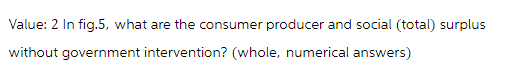 Value: 2 In fig.5, what are the consumer producer and social (total) surplus
without government intervention? (whole, numerical answers)