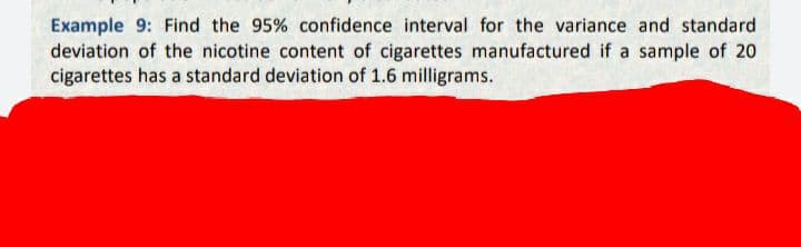 Example 9: Find the 95% confidence interval for the variance and standard
deviation of the nicotine content of cigarettes manufactured if a sample of 20
cigarettes has a standard deviation of 1.6 milligrams.
