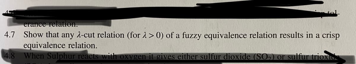 erance relation.
4.7 Show that any 2-cut relation (for 1> 0) of a fuzzy equivalence relation results in a crisp
equivalence relation.
4.8
When Sulphur reacts with oxygen it gives either sulfur dioxide (SO,) or sulfur trioxI
