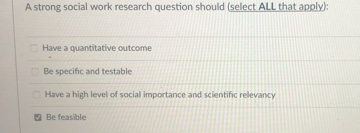 A strong social work research question should (select ALL that apply):
O Have a quantitative outcome
O Be specific and testable
O Have a high level of social importance and scientific relevancy
Be feasible
