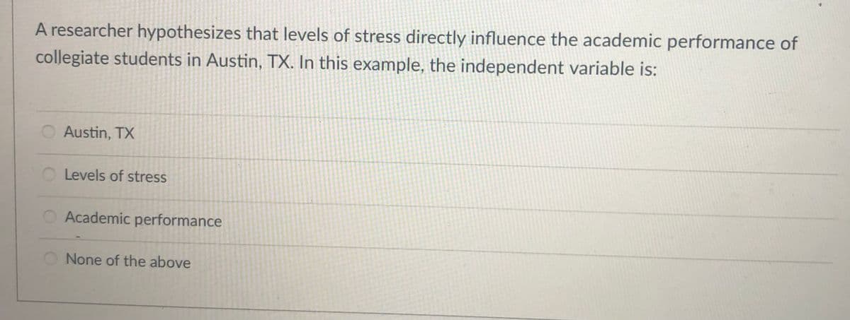 A researcher hypothesizes that levels of stress directly influence the academic performance of
collegiate students in Austin, TX. In this example, the independent variable is:
O Austin, TX
Levels of stress
Academic performance
O None of the above
