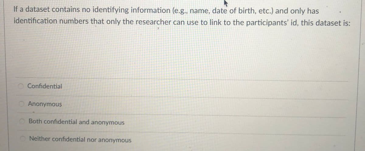 If a dataset contains no identifying information (e.g., name, date of birth, etc.) and only has
identification numbers that only the researcher can use to link to the participants' id, this dataset is:
Confidential
O Anonymous
O Both confidential and anonymous
O Neither confidential nor anonymous
