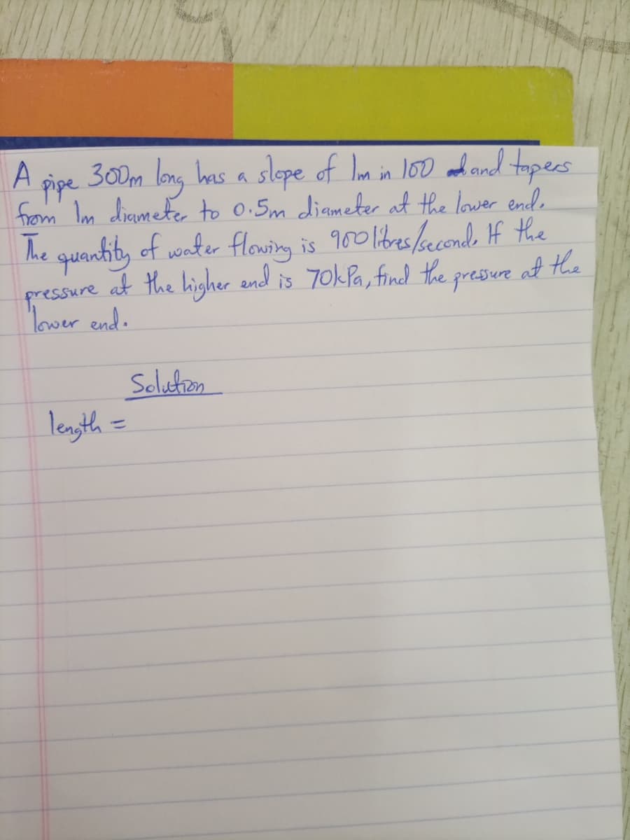 slepe of Iom in 100 and and topes
300m long has a
pipe
from Im diamete to 0.5m diameter at the lower ende
he quentity of vonter flowing is 900 libes/aconde If the
at the higher and is 70kPa, find he
gressure
at the
pressure
Mover end.
Soluton
length =
