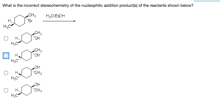 What is the incorrect stereochemistry of the nucleophilic addition product(s) of the reactants shown below?
CH3
"Br
CH3
HO.
CH3
"OH
HO
"CH3
H.
HOH
"CH3
