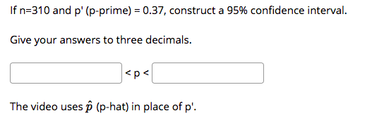 If n=310 and p' (p-prime) = 0.37, construct a 95% confidence interval.
Give your answers to three decimals.
<p<
The video uses p (p-hat) in place of p'.
