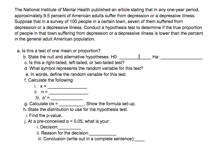 The National Institute of Mental Health published an article stating that in any one-year period,
approximately 9.5 percent of American adults suffer from depression or a depressive illness.
Suppose that in a survey of 100 people in a certain town, seven of them suffered from
depression or a depressive illness. Conduct a hypothesis test to determine if the true proportion
of people in that town suffering from depression or a depressive illness is lower than the percent
in the general adult American population.
a. Is this a test of one mean or proportion?
b. State the null and alternative hypotheses. HO:
c. Is this a right-tailed, left-tailed, or two-tailed test?
d. What symbol represents the random variable for this test?
e. In words, define the random variable for this test.
f. Calculate the following:
i. x =
ii. n=.
lii. p' =
g. Calculate ox =
h. State the distribution to use for the hypothesis test.
i. Find the p-value.
j. At a pre-conceived a = 0.05, what is your:
i. Decision:
ii. Reason for the decision:
iii. Conclusion (write out in a complete sentence):
Ha:
Show the formula set-up.
