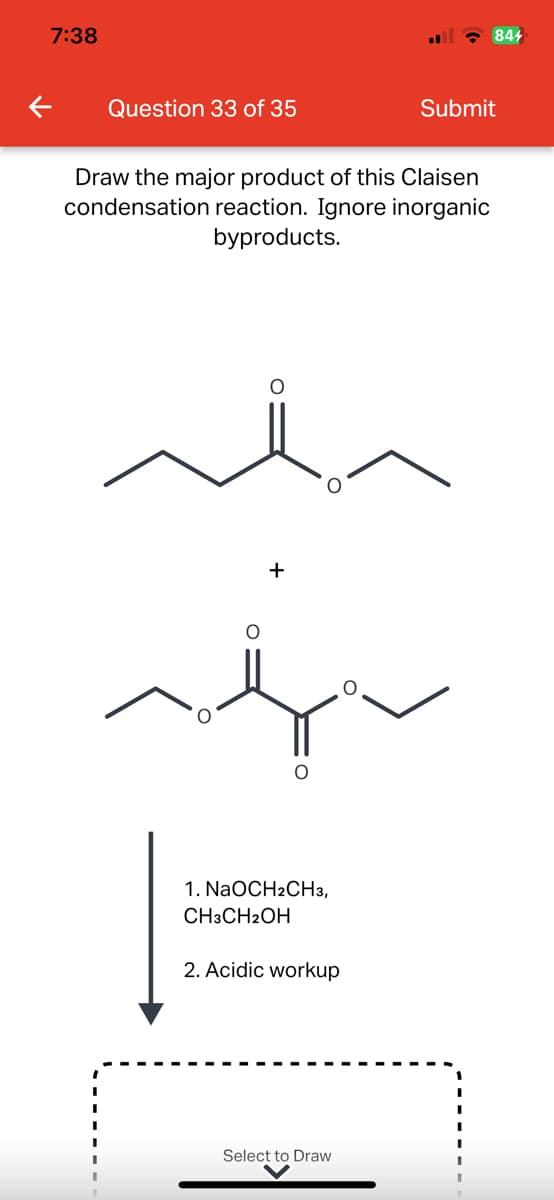 7:38
←
Question 33 of 35
Draw the major product of this Claisen
condensation reaction. Ignore inorganic
byproducts.
O
+
O
1. NaOCH2CH3,
CH3CH2OH
2. Acidic workup
Select to Draw
844
Submit