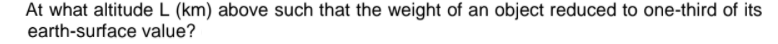 At what altitude L (km) above such that the weight of an object reduced to one-third of its
earth-surface value?

