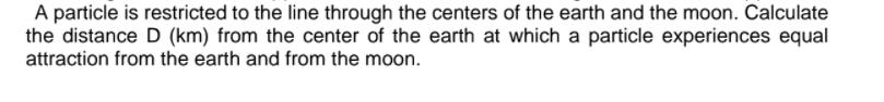 A particle is restricted to the line through the centers of the earth and the moon. Calculate
the distance D (km) from the center of the earth at which a particle experiences equal
attraction from the earth and from the moon.
