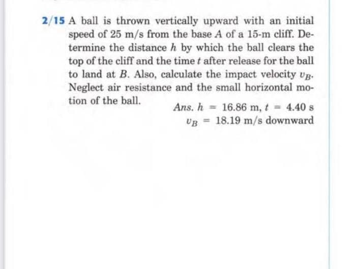 2/15 A ball is thrown vertically upward with an initial
speed of 25 m/s from the base A of a 15-m cliff. De-
termine the distance h by which the ball clears the
top of the cliff and the time t after release for the ball
to land at B. Also, calculate the impact velocity vg.
Neglect air resistance and the small horizontal mo-
tion of the ball.
Ans. h = 16.86 m, t 4.40 s
UB = 18.19 m/s downward
%3D
%3D
%3D
