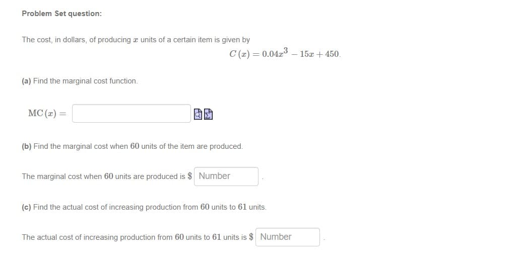 Problem Set question:
The cost, in dollars, of producing æ units of a certain item is given by
C (x) = 0.04x3 – 15x + 450.
(a) Find the marginal cost function.
MC (2) =
(b) Find the marginal cost when 60 units of the item are produced.
The marginal cost when 60 units are produced is $ Number
(c) Find the actual cost of increasing production from 60 units to 61 units.
The actual cost of increasing production from 60 units to 61 units is $ Number
