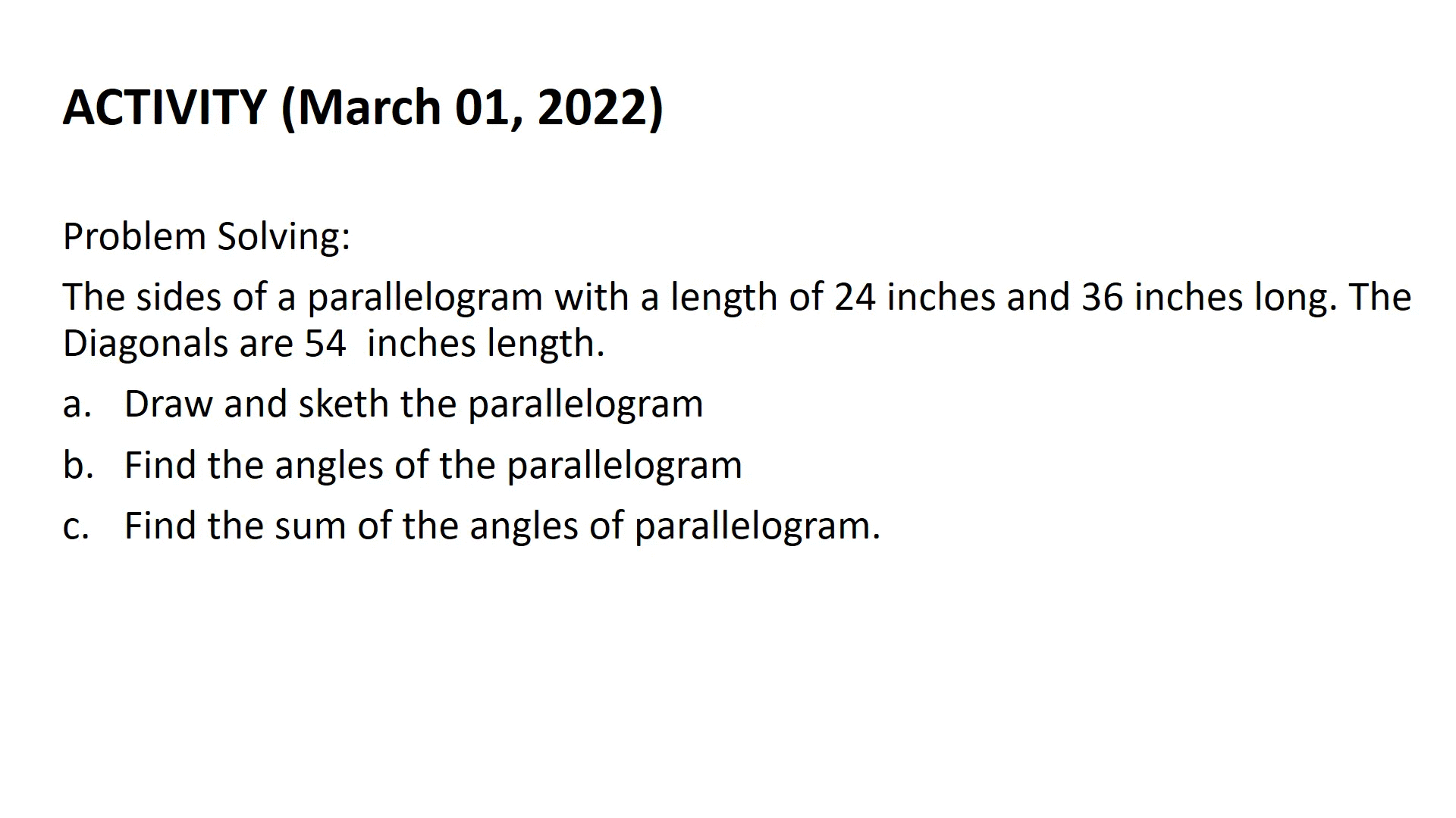 ACTIVITY (March 01, 2022)
Problem Solving:
The sides of a parallelogram with a length of 24 inches and 36 inches long. The
Diagonals are 54 inches length.
a. Draw and sketh the parallelogram
b. Find the angles of the parallelogram
c. Find the sum of the angles of parallelogram.
С.
