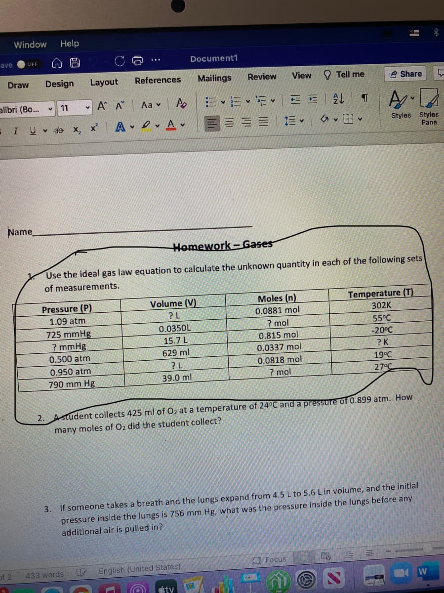 Window
Help
ave
OFF
Document1
Draw
Design
Layout
References
Mailings
Review
View
O Tell me
A Share
alibri (Bo...
A.
11
- A A
Aa v
I U ab x,
x'
e, A v
三三三
Styles Styles
Pane
Name
Homework – Gases
Use the ideal gas law equation to calculate the unknown quantity in each of the following sets
of measurements.
Moles (n)
Temperature (T)
Volume (V)
? L
Pressure (P)
0.0881 mol
302K
1.09 atm
0.0350L
? mol
55°C
725 mmHg
? mmHg
15.7 L
0.815 mol
-20°C
629 ml
0.0337 mol
? K
0.500 atm
? L
0.0818 mol
19°C
0.950 atm
39.0 ml
? mol
27°C
790 mm Hg
2. Astudent collects 425 ml of O2 at a temperature of 24°C and a pressure of 0.899 atm. How
many moles of O2 did the student collect?
3. If someone takes a breath and the lungs expand from 4.5 L to 5.6 L in volume, and the initial
pressure inside the lungs is 756 mm Hg, what was the pressure inside the lungs before any
additional air is pulled in?
Focus
of 2
English (United States)
433 words
W
