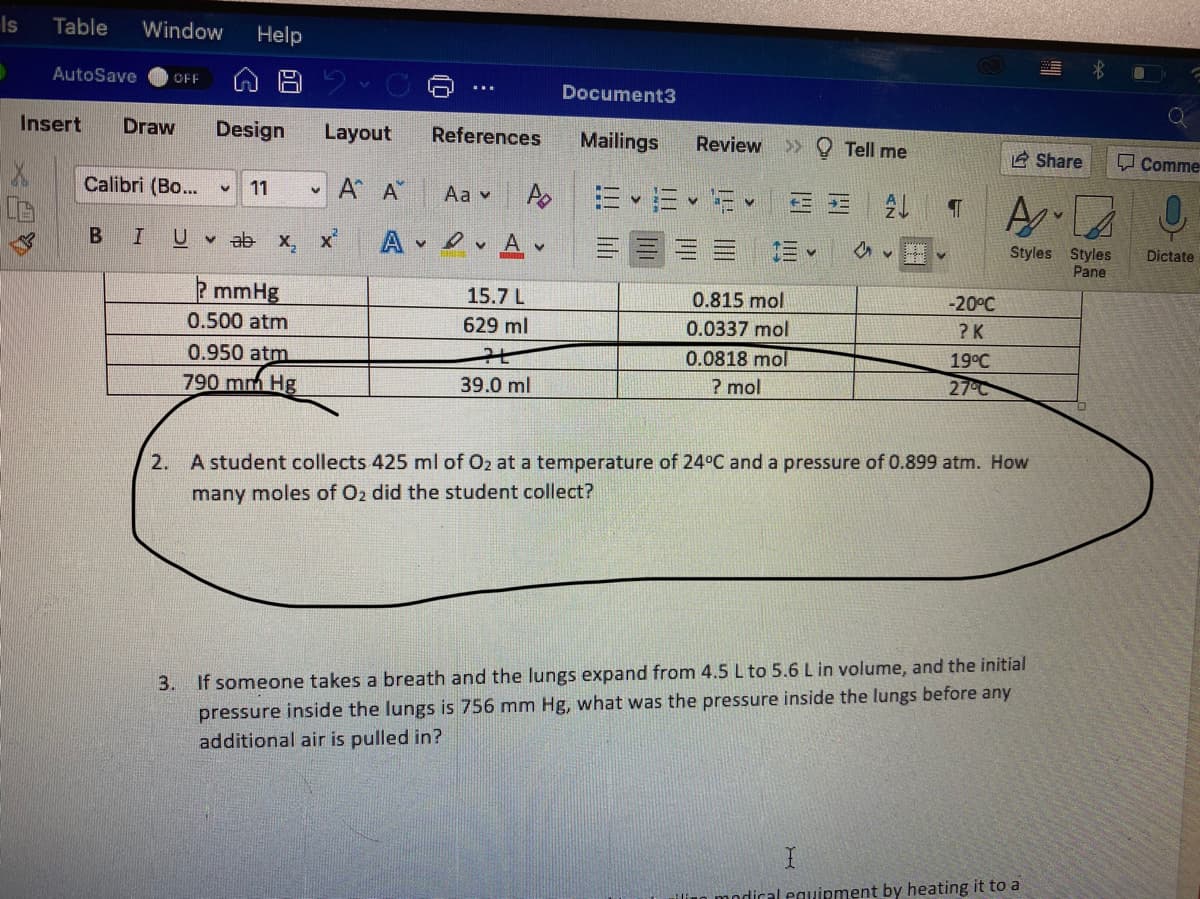 Is
Table
Window
Help
AutoSave
OFF
Document3
Insert
Draw
Design
Layout
References
Mailings
Review
>> Q Tell me
E Share
Comme
Calibri (Bo...
11
A A
Aa v
B
U
v ab x, x
A
A v
三。
Styles Styles
Pane
Dictate
2mmHg
15.7 L
0.815 mol
-20°C
0.500 atm
629 ml
0.0337 mol
? K
0.950 atm
0.0818 mol
19°C
790 mm Hg
39.0 ml
? mol
27°C
2. A student collects 425 ml of Oz at a temperature of 24°C and a pressure of 0.899 atm. How
many moles of Oz did the student collect?
3. If someone takes a breath and the lungs expand from 4.5 L to 5.6 L in volume, and the initial
pressure inside the lungs is 756 mm Hg, what was the pressure inside the lungs before any
additional air is pulled in?
modical eguipment by heating it to a
