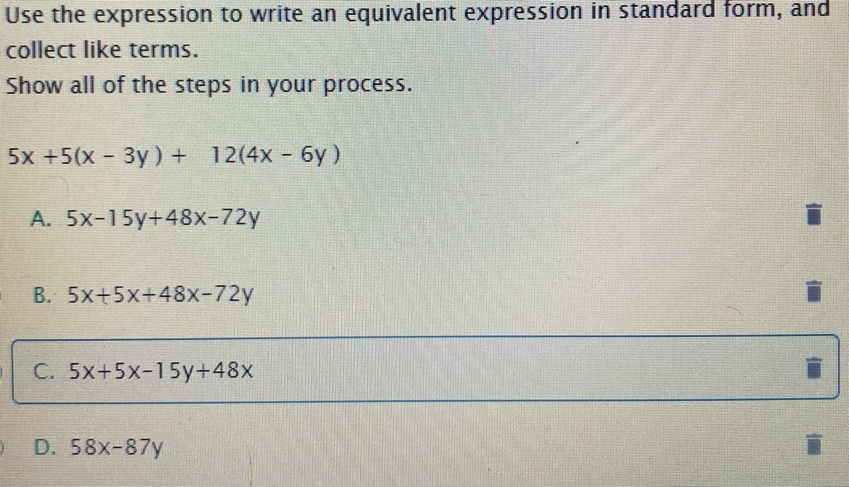 Use the expression to write an equivalent expression in standard form, and
collect like terms.
Show all of the steps in your process.
5x +5(x 3y) + 12(4x - 6y)
A. 5x-15y+48x-72y
B. 5x+5x+48x-72y
C. 5x+5x-15y+48x
D. 58x-87y
